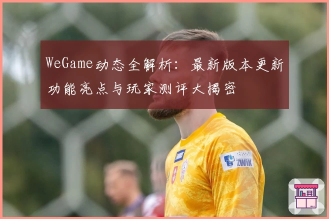 WeGame动态全解析：最新版本更新功能亮点与玩家测评大揭密