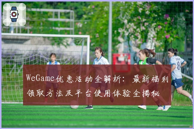 WeGame优惠活动全解析:最新福利领取方法及平台使用体验全揭秘