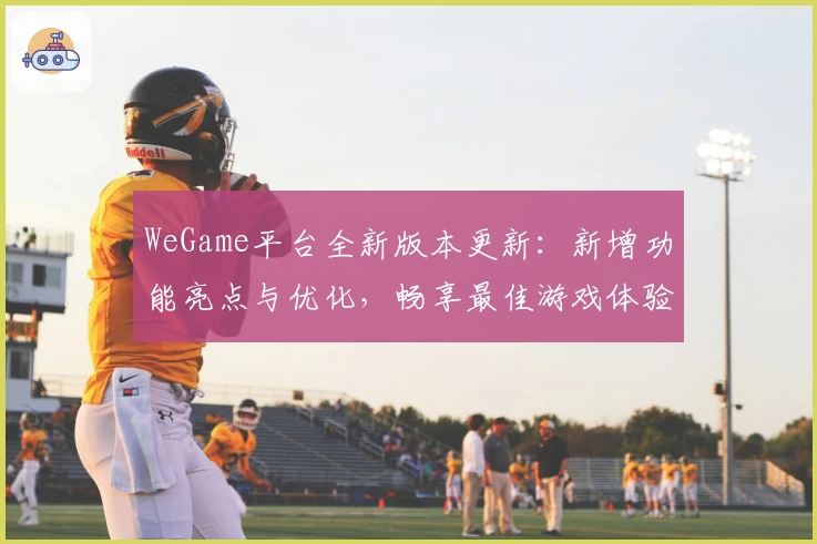 WeGame平台全新版本更新：新增功能亮点与优化，畅享最佳游戏体验