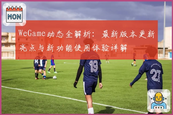 WeGame动态全解析：最新版本更新亮点与新功能使用体验详解