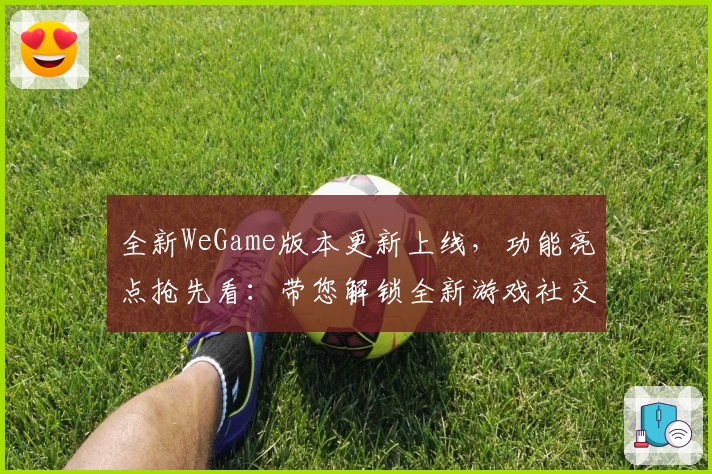 全新WeGame版本更新上线，功能亮点抢先看：带您解锁全新游戏社交体验