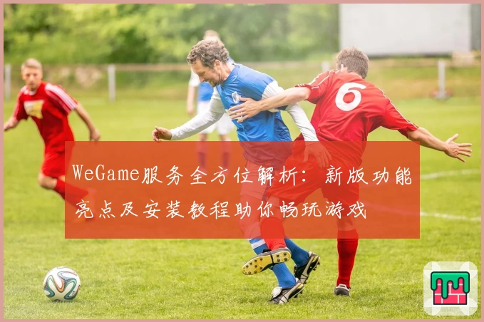 WeGame服务全方位解析：新版功能亮点及安装教程助你畅玩游戏