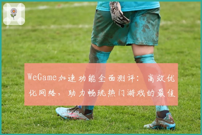 WeGame加速功能全面测评：高效优化网络，助力畅玩热门游戏的最佳选择