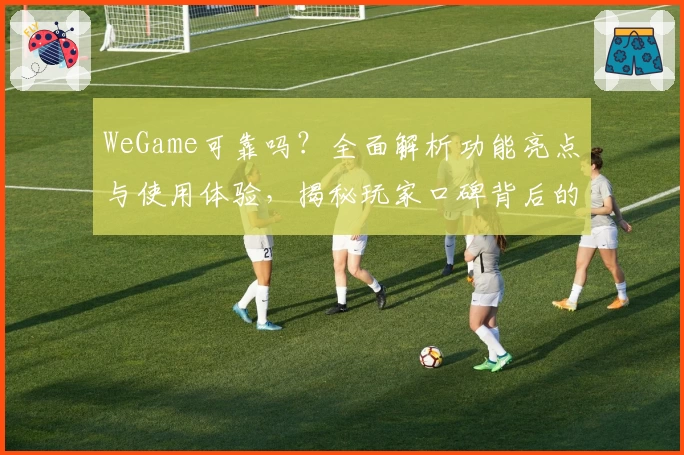 WeGame可靠吗？全面解析功能亮点与使用体验，揭秘玩家口碑背后的真相