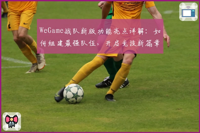 WeGame战队新版功能亮点详解：如何组建最强队伍，开启竞技新篇章