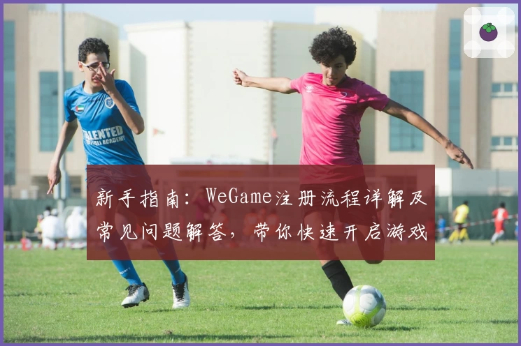 新手指南：WeGame注册流程详解及常见问题解答，带你快速开启游戏世界