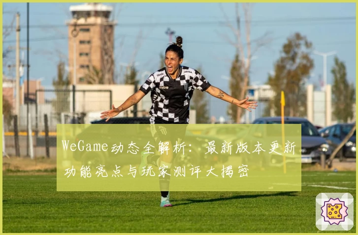 WeGame动态全解析：最新版本更新功能亮点与玩家测评大揭密