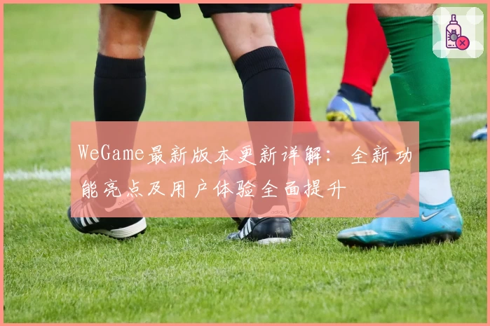 WeGame最新版本更新详解：全新功能亮点及用户体验全面提升
