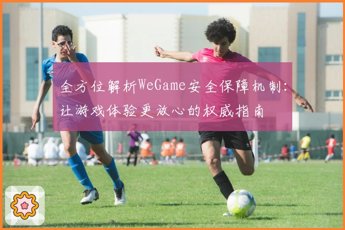全方位解析WeGame安全保障机制：让游戏体验更放心的权威指南