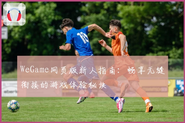 WeGame网页版新人指南：畅享无缝衔接的游戏体验秘诀