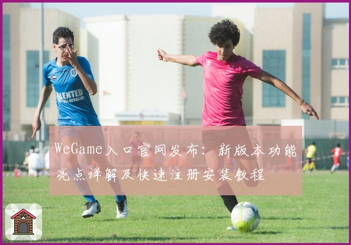 WeGame入口官网发布：新版本功能亮点详解及快速注册安装教程