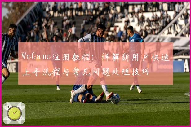 WeGame注册教程：详解新用户快速上手流程与常见问题处理技巧