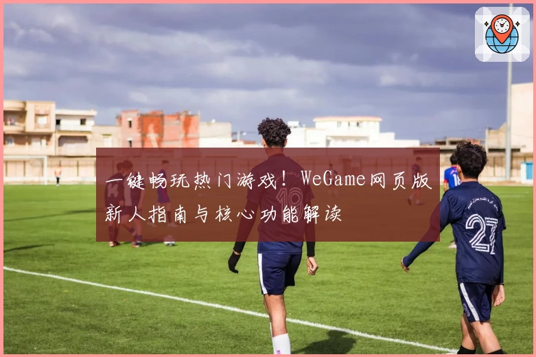 一键畅玩热门游戏！WeGame网页版新人指南与核心功能解读