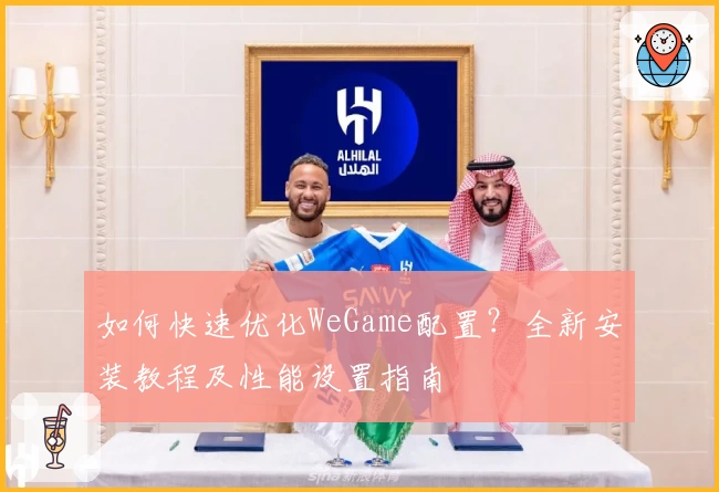 如何快速优化WeGame配置？全新安装教程及性能设置指南