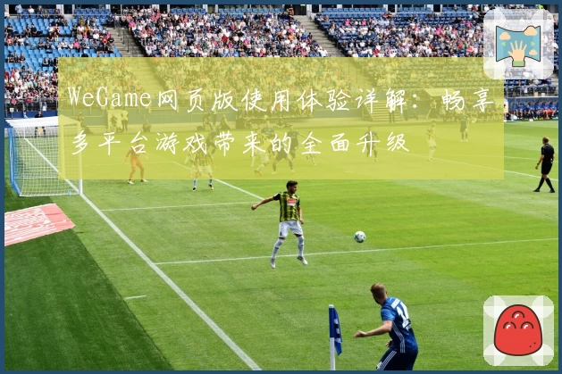 WeGame网页版使用体验详解：畅享多平台游戏带来的全面升级