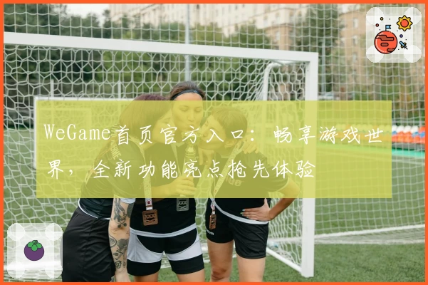 WeGame首页官方入口：畅享游戏世界，全新功能亮点抢先体验