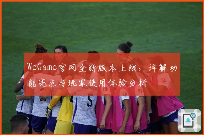WeGame官网全新版本上线，详解功能亮点与玩家使用体验分析