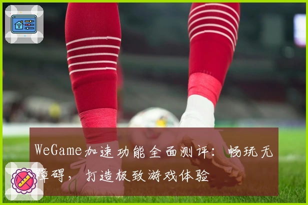 WeGame加速功能全面测评：畅玩无障碍，打造极致游戏体验
