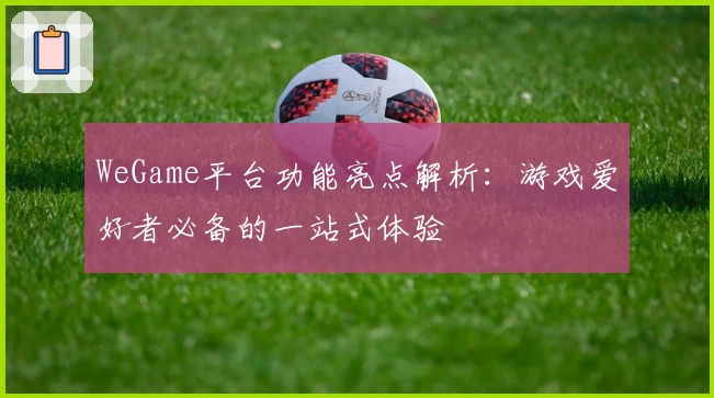 WeGame平台功能亮点解析：游戏爱好者必备的一站式体验
