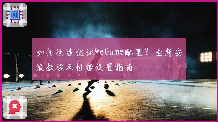 如何快速优化WeGame配置？全新安装教程及性能设置指南