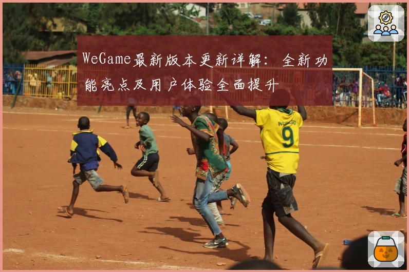 WeGame最新版本更新详解：全新功能亮点及用户体验全面提升