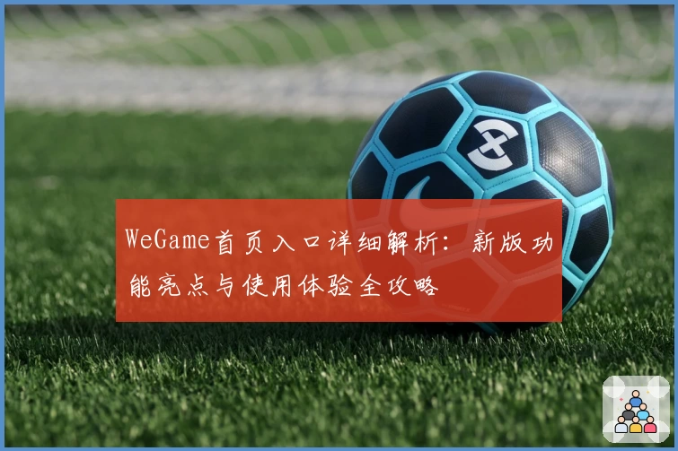 WeGame首页入口详细解析：新版功能亮点与使用体验全攻略