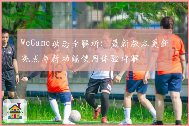 WeGame动态全解析：最新版本更新亮点与新功能使用体验详解