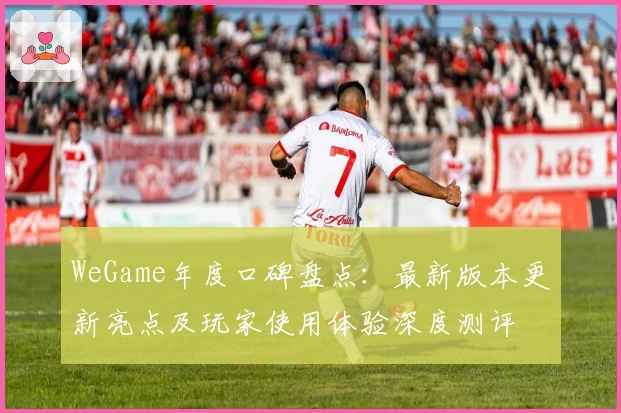 WeGame年度口碑盘点：最新版本更新亮点及玩家使用体验深度测评
