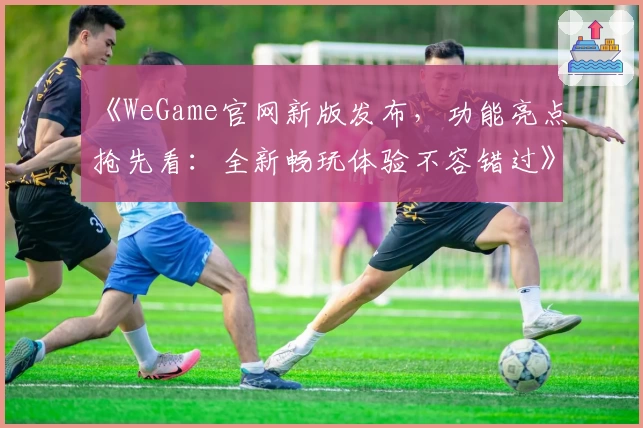 《WeGame官网新版发布，功能亮点抢先看：全新畅玩体验不容错过》